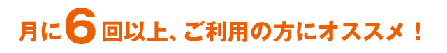 月に6回以上、ご利用の方にオススメ!